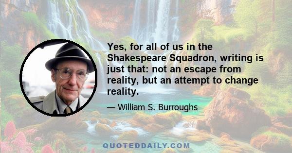 Yes, for all of us in the Shakespeare Squadron, writing is just that: not an escape from reality, but an attempt to change reality.