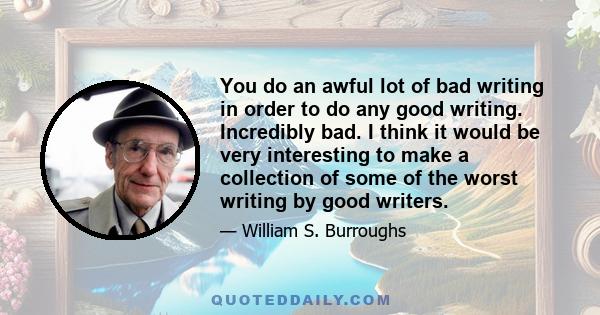 You do an awful lot of bad writing in order to do any good writing. Incredibly bad. I think it would be very interesting to make a collection of some of the worst writing by good writers.