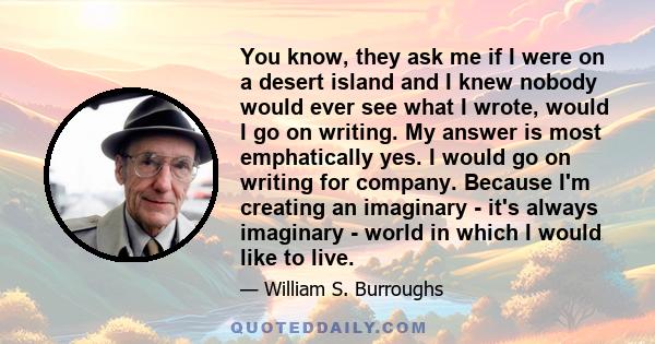 You know, they ask me if I were on a desert island and I knew nobody would ever see what I wrote, would I go on writing. My answer is most emphatically yes. I would go on writing for company. Because I'm creating an