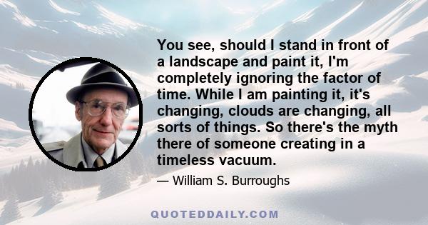 You see, should I stand in front of a landscape and paint it, I'm completely ignoring the factor of time. While I am painting it, it's changing, clouds are changing, all sorts of things. So there's the myth there of