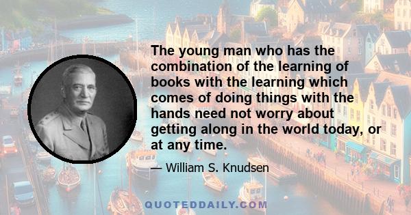 The young man who has the combination of the learning of books with the learning which comes of doing things with the hands need not worry about getting along in the world today, or at any time.