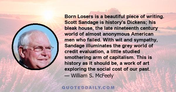 Born Losers is a beautiful piece of writing. Scott Sandage is history's Dickens; his bleak house, the late nineteenth century world of almost anonymous American men who failed. With wit and sympathy, Sandage illuminates 