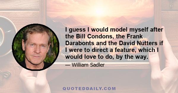 I guess I would model myself after the Bill Condons, the Frank Darabonts and the David Nutters if I were to direct a feature, which I would love to do, by the way.