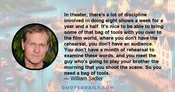 In theater, there's a lot of discipline involved in doing eight shows a week for a year and a half. It's nice to be able to bring some of that bag of tools with you over to the film world, where you don't have the