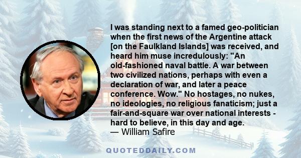 I was standing next to a famed geo-politician when the first news of the Argentine attack [on the Faulkland Islands] was received, and heard him muse incredulously: An old-fashioned naval battle. A war between two