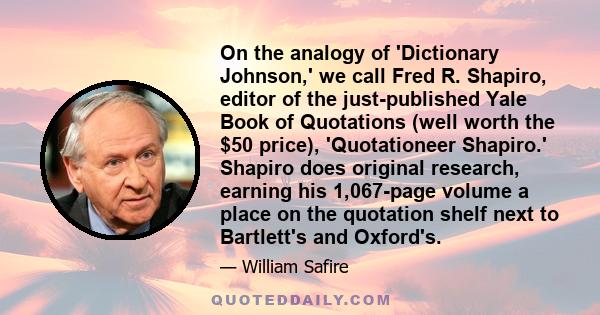 On the analogy of 'Dictionary Johnson,' we call Fred R. Shapiro, editor of the just-published Yale Book of Quotations (well worth the $50 price), 'Quotationeer Shapiro.' Shapiro does original research, earning his