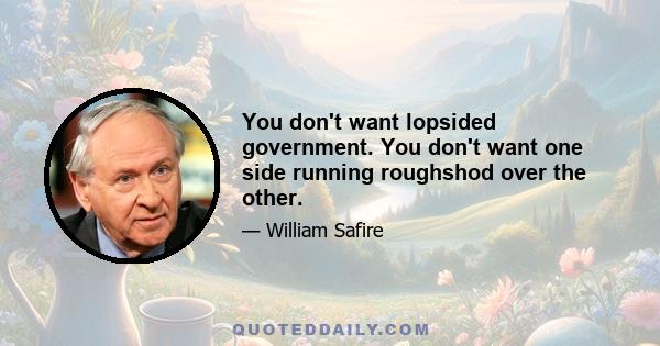 You don't want lopsided government. You don't want one side running roughshod over the other.