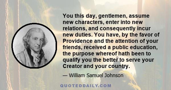 You this day, gentlemen, assume new characters, enter into new relations, and consequently incur new duties. You have, by the favor of Providence and the attention of your friends, received a public education, the