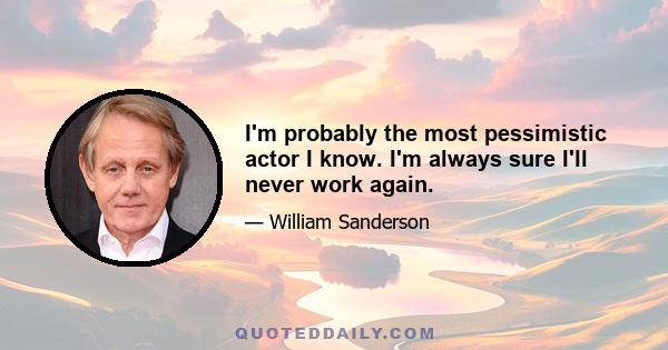 I'm probably the most pessimistic actor I know. I'm always sure I'll never work again.