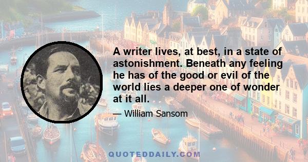 A writer lives, at best, in a state of astonishment. Beneath any feeling he has of the good or evil of the world lies a deeper one of wonder at it all.