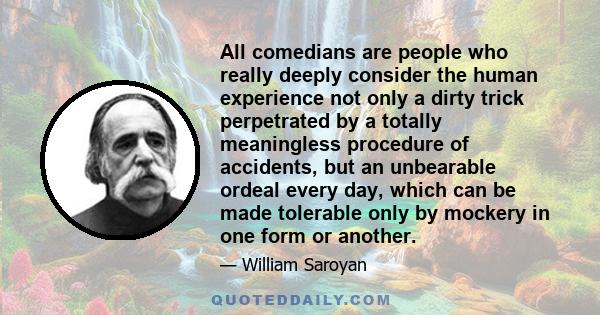 All comedians are people who really deeply consider the human experience not only a dirty trick perpetrated by a totally meaningless procedure of accidents, but an unbearable ordeal every day, which can be made