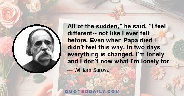 All of the sudden, he said, I feel different-- not like I ever felt before. Even when Papa died I didn't feel this way. In two days everything is changed. I'm lonely and I don't now what I'm lonely for