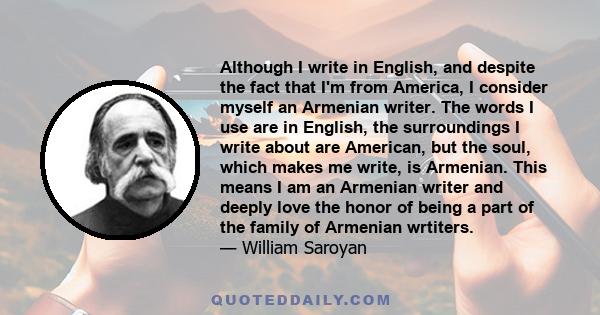 Although I write in English, and despite the fact that I'm from America, I consider myself an Armenian writer. The words I use are in English, the surroundings I write about are American, but the soul, which makes me