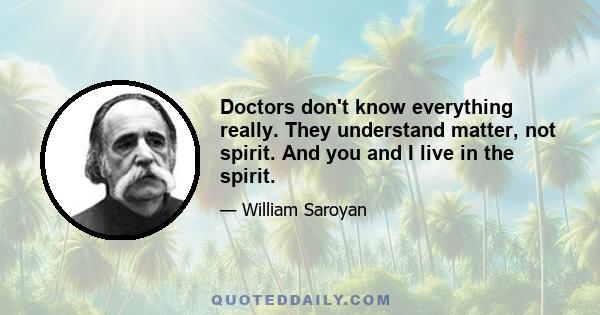 Doctors don't know everything really. They understand matter, not spirit. And you and I live in the spirit.