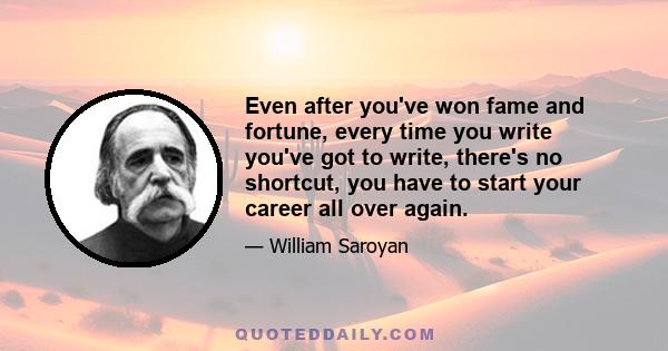 Even after you've won fame and fortune, every time you write you've got to write, there's no shortcut, you have to start your career all over again.