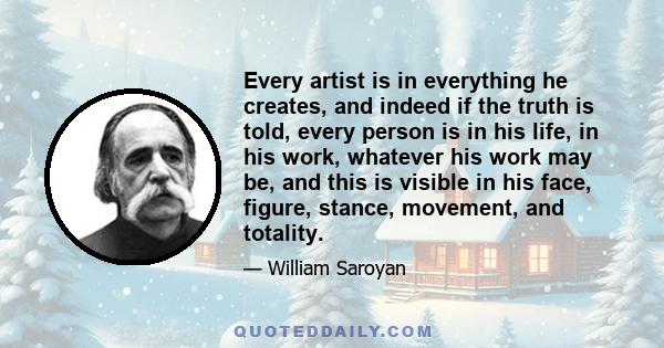 Every artist is in everything he creates, and indeed if the truth is told, every person is in his life, in his work, whatever his work may be, and this is visible in his face, figure, stance, movement, and totality.