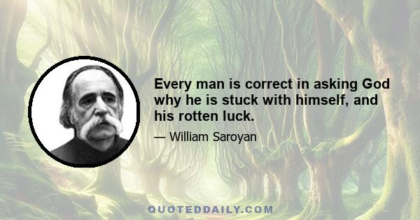 Every man is correct in asking God why he is stuck with himself, and his rotten luck.