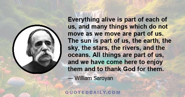 Everything alive is part of each of us, and many things which do not move as we move are part of us. The sun is part of us, the earth, the sky, the stars, the rivers, and the oceans. All things are part of us, and we