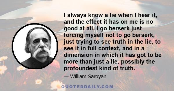 I always know a lie when I hear it, and the effect it has on me is no good at all. I go berserk just forcing myself not to go berserk, just trying to see truth in the lie, to see it in full context, and in a dimension