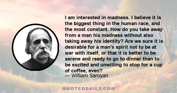 I am interested in madness. I believe it is the biggest thing in the human race, and the most constant. How do you take away from a man his madness without also taking away his identity? Are we sure it is desirable for