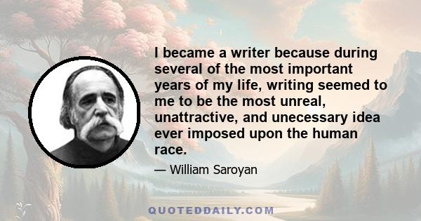 I became a writer because during several of the most important years of my life, writing seemed to me to be the most unreal, unattractive, and unecessary idea ever imposed upon the human race.