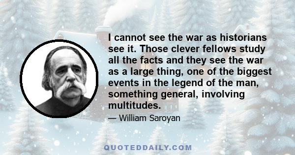 I cannot see the war as historians see it. Those clever fellows study all the facts and they see the war as a large thing, one of the biggest events in the legend of the man, something general, involving multitudes.