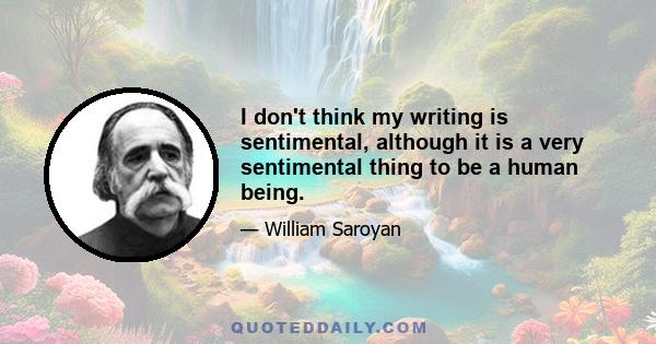 I don't think my writing is sentimental, although it is a very sentimental thing to be a human being.