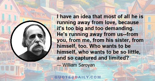 I have an idea that most of all he is running away from love, because it's too big and too demanding. He's running away from us--from you, from me, from his sister, from himself, too. Who wants to be himself, who wants