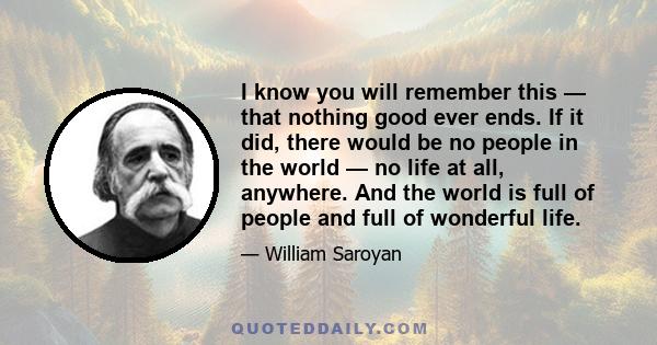 I know you will remember this — that nothing good ever ends. If it did, there would be no people in the world — no life at all, anywhere. And the world is full of people and full of wonderful life.