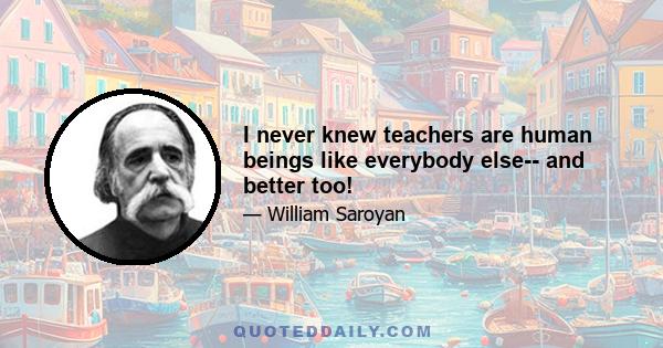 I never knew teachers are human beings like everybody else-- and better too!