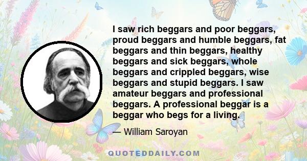 I saw rich beggars and poor beggars, proud beggars and humble beggars, fat beggars and thin beggars, healthy beggars and sick beggars, whole beggars and crippled beggars, wise beggars and stupid beggars. I saw amateur