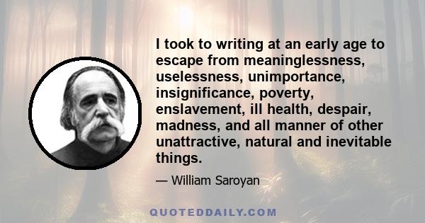 I took to writing at an early age to escape from meaninglessness, uselessness, unimportance, insignificance, poverty, enslavement, ill health, despair, madness, and all manner of other unattractive, natural and