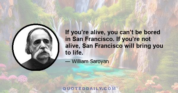 If you’re alive, you can’t be bored in San Francisco. If you’re not alive, San Francisco will bring you to life.