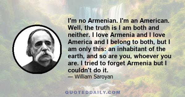 I'm no Armenian. I'm an American. Well, the truth is I am both and neither. I love Armenia and I love America and I belong to both, but I am only this: an inhabitant of the earth, and so are you, whoever you are. I