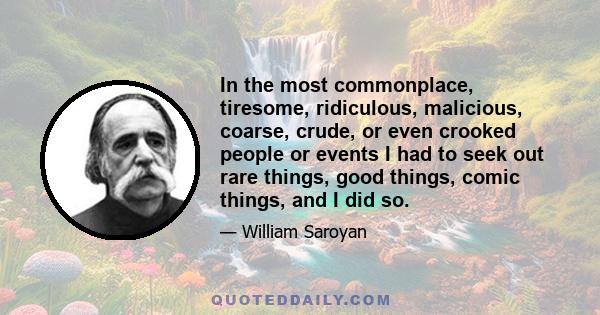 In the most commonplace, tiresome, ridiculous, malicious, coarse, crude, or even crooked people or events I had to seek out rare things, good things, comic things, and I did so.