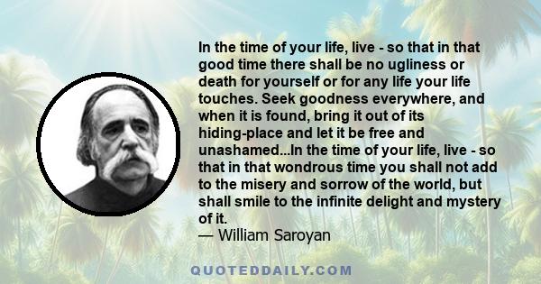 In the time of your life, live - so that in that good time there shall be no ugliness or death for yourself or for any life your life touches. Seek goodness everywhere, and when it is found, bring it out of its