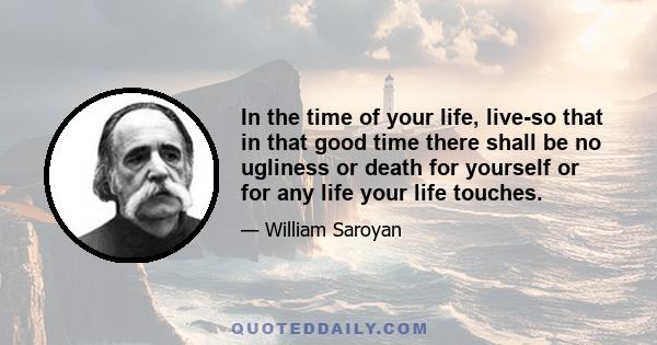 In the time of your life, live-so that in that good time there shall be no ugliness or death for yourself or for any life your life touches.