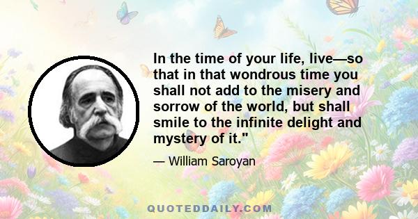 In the time of your life, live—so that in that wondrous time you shall not add to the misery and sorrow of the world, but shall smile to the infinite delight and mystery of it.