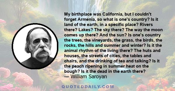 My birthplace was California, but I couldn't forget Armenia, so what is one's country? Is it land of the earth, in a specific place? Rivers there? Lakes? The sky there? The way the moon comes up there? And the sun? Is