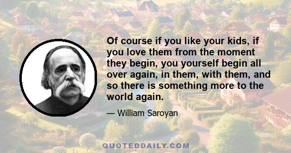 Of course if you like your kids, if you love them from the moment they begin, you yourself begin all over again, in them, with them, and so there is something more to the world again.