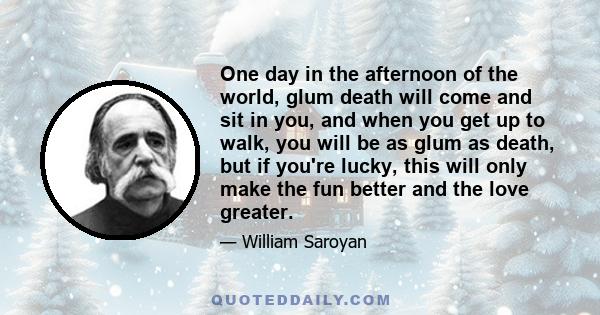 One day in the afternoon of the world, glum death will come and sit in you, and when you get up to walk, you will be as glum as death, but if you're lucky, this will only make the fun better and the love greater.