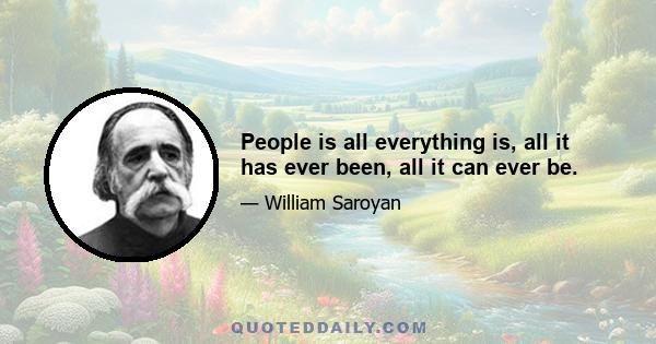 People is all everything is, all it has ever been, all it can ever be.