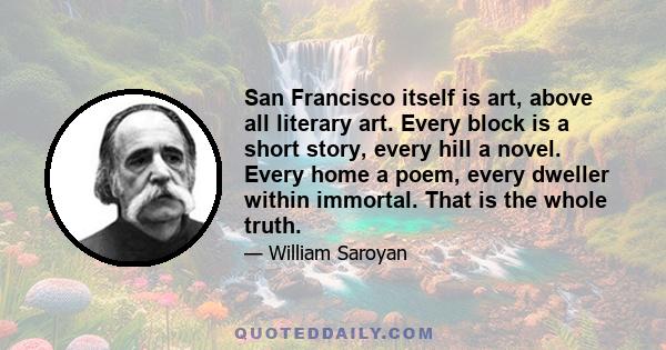 San Francisco itself is art, above all literary art. Every block is a short story, every hill a novel. Every home a poem, every dweller within immortal. That is the whole truth.