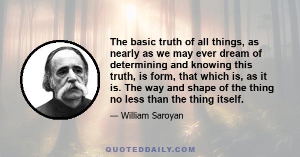 The basic truth of all things, as nearly as we may ever dream of determining and knowing this truth, is form, that which is, as it is. The way and shape of the thing no less than the thing itself.