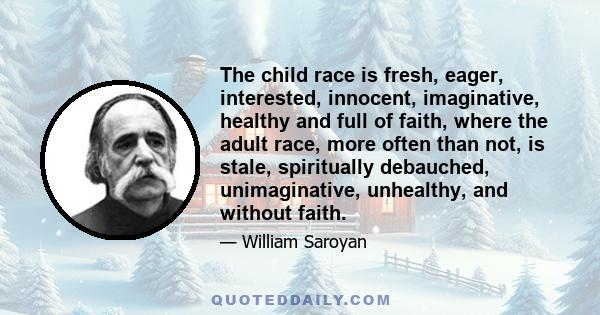 The child race is fresh, eager, interested, innocent, imaginative, healthy and full of faith, where the adult race, more often than not, is stale, spiritually debauched, unimaginative, unhealthy, and without faith.