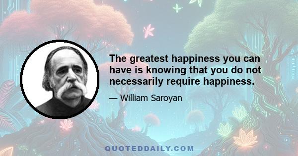 The greatest happiness you can have is knowing that you do not necessarily require happiness.