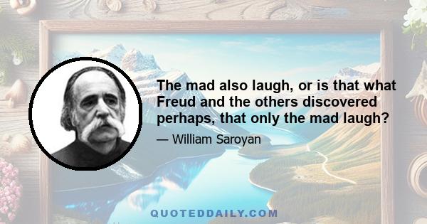 The mad also laugh, or is that what Freud and the others discovered perhaps, that only the mad laugh?