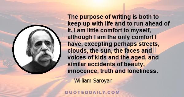 The purpose of writing is both to keep up with life and to run ahead of it. I am little comfort to myself, although I am the only comfort I have, excepting perhaps streets, clouds, the sun, the faces and voices of kids