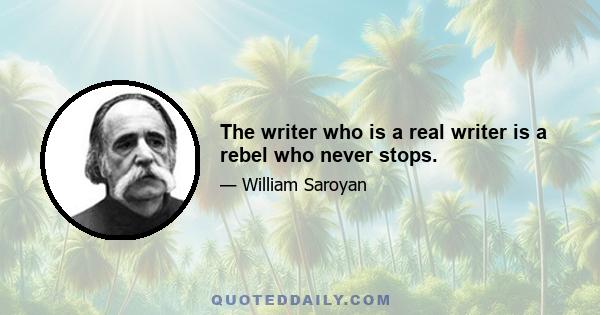 The writer who is a real writer is a rebel who never stops.