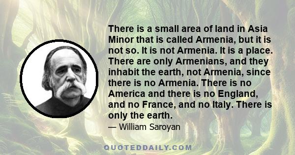 There is a small area of land in Asia Minor that is called Armenia, but it is not so. It is not Armenia. It is a place. There are only Armenians, and they inhabit the earth, not Armenia, since there is no Armenia. There 